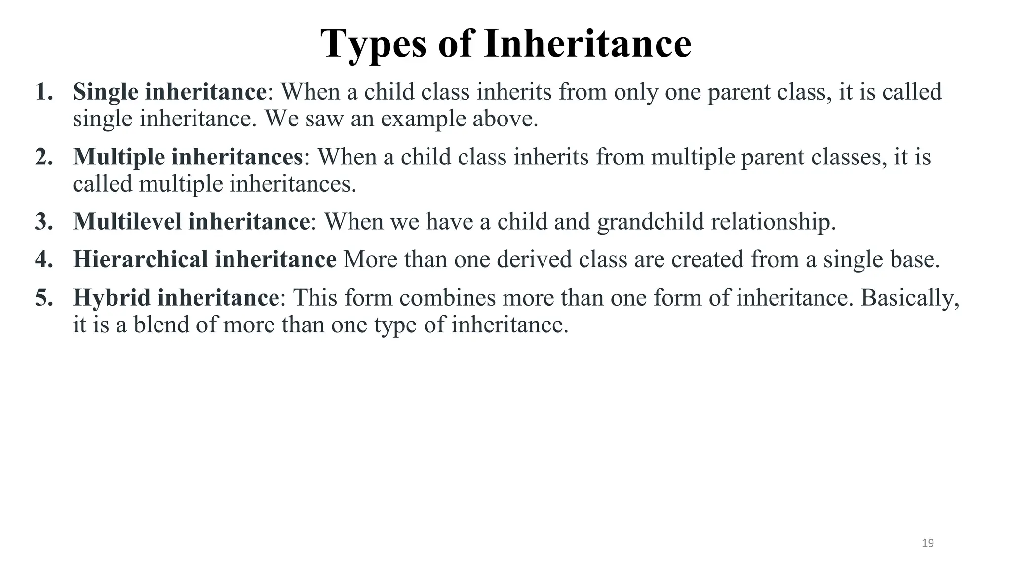 Types of Inheritance
1. Single inheritance: When a child class inherits from only one parent class, it is called
single inheritance. We saw an example above.
2. Multiple inheritances: When a child class inherits from multiple parent classes, it is
called multiple inheritances.
3. Multilevel inheritance: When we have a child and grandchild relationship.
4. Hierarchical inheritance More than one derived class are created from a single base.
5. Hybrid inheritance: This form combines more than one form of inheritance. Basically,
it is a blend of more than one type of inheritance.
19
 