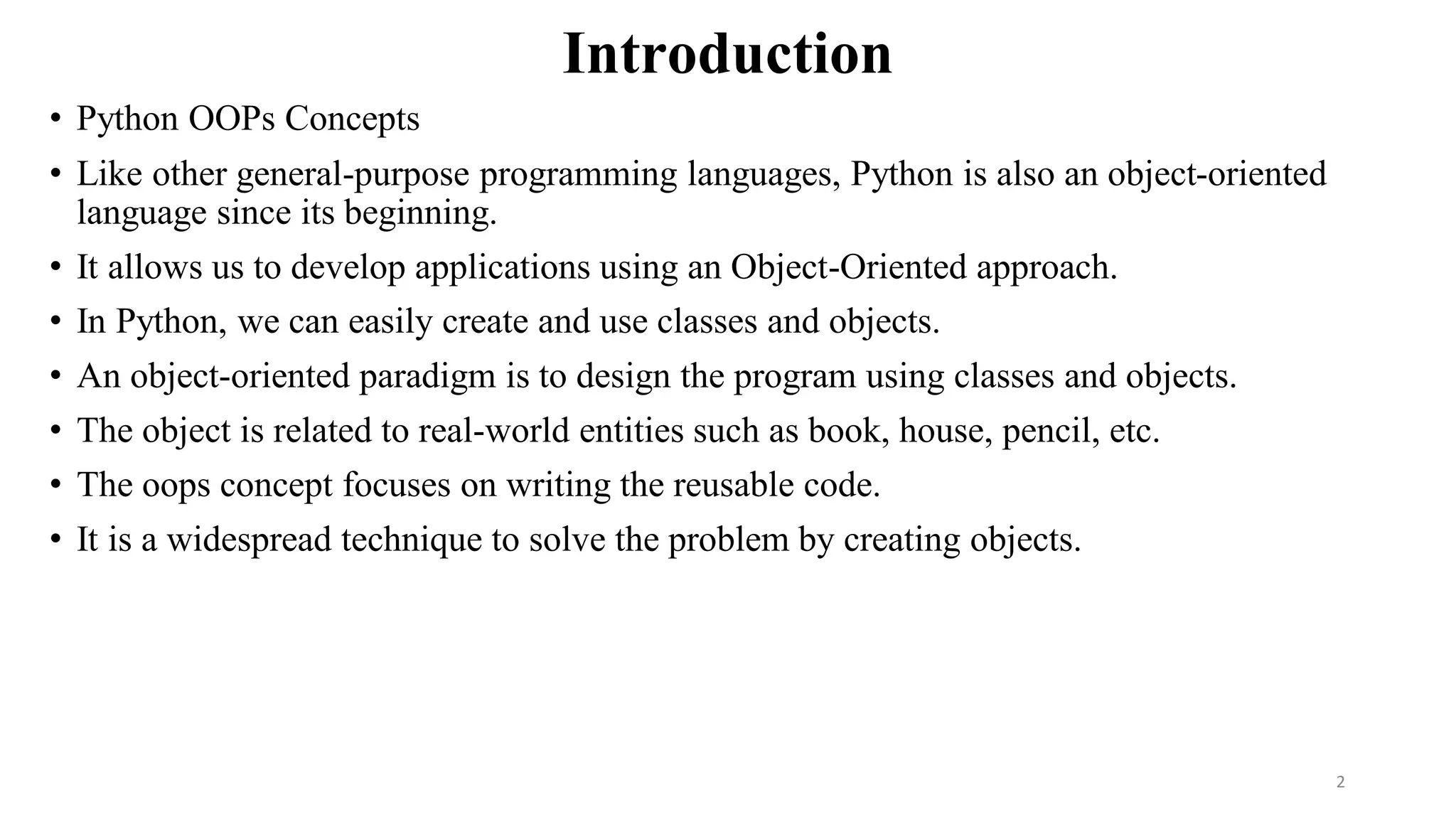 Introduction
• Python OOPs Concepts
• Like other general-purpose programming languages, Python is also an object-oriented
language since its beginning.
• It allows us to develop applications using an Object-Oriented approach.
• In Python, we can easily create and use classes and objects.
• An object-oriented paradigm is to design the program using classes and objects.
• The object is related to real-world entities such as book, house, pencil, etc.
• The oops concept focuses on writing the reusable code.
• It is a widespread technique to solve the problem by creating objects.
2
 