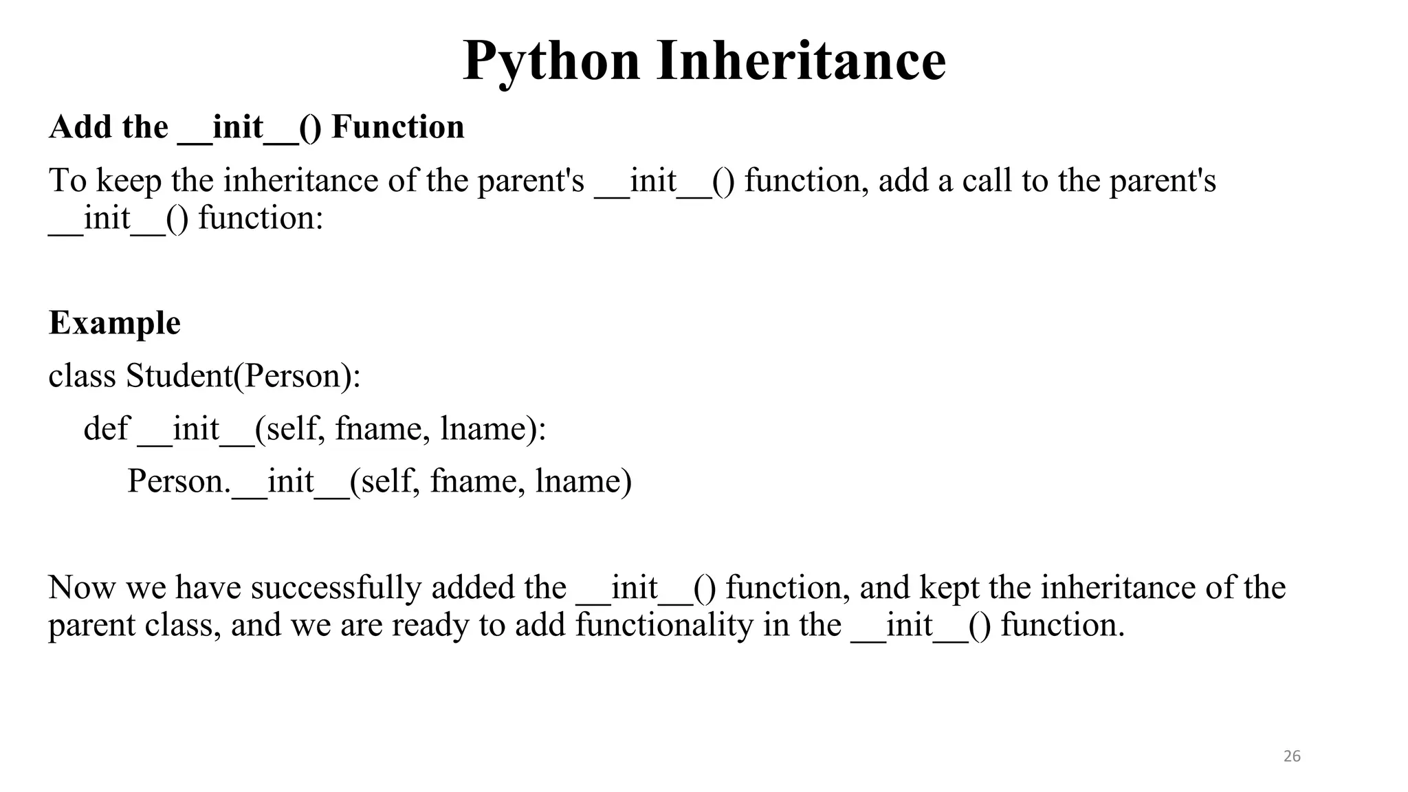 Python Inheritance
Add the __init__() Function
To keep the inheritance of the parent's __init__() function, add a call to the parent's
__init__() function:
Example
class Student(Person):
def __init__(self, fname, lname):
Person.__init__(self, fname, lname)
Now we have successfully added the __init__() function, and kept the inheritance of the
parent class, and we are ready to add functionality in the __init__() function.
26
 