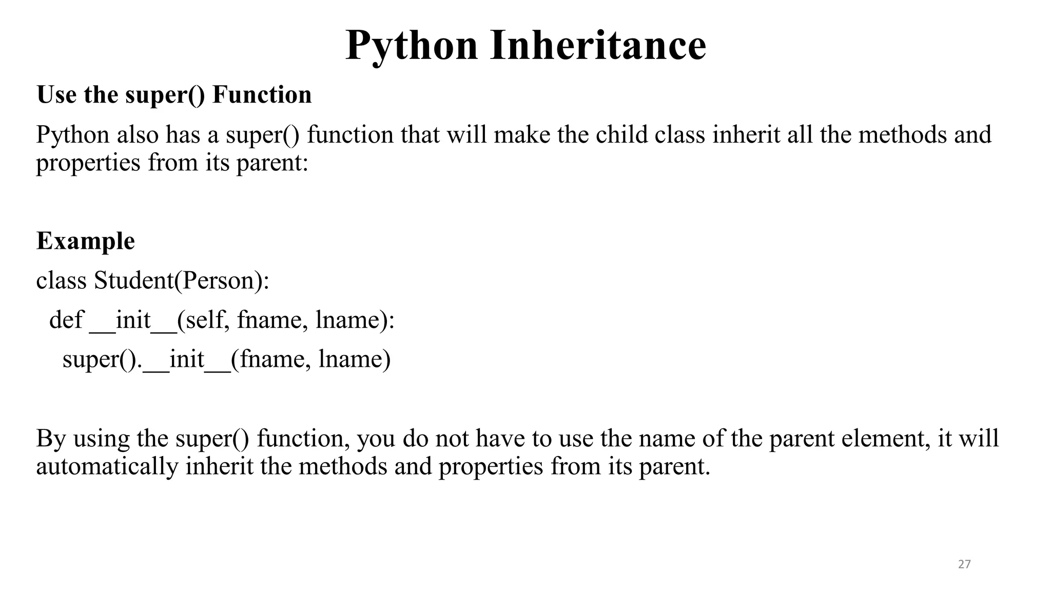 Python Inheritance
Use the super() Function
Python also has a super() function that will make the child class inherit all the methods and
properties from its parent:
Example
class Student(Person):
def __init__(self, fname, lname):
super().__init__(fname, lname)
By using the super() function, you do not have to use the name of the parent element, it will
automatically inherit the methods and properties from its parent.
27
 