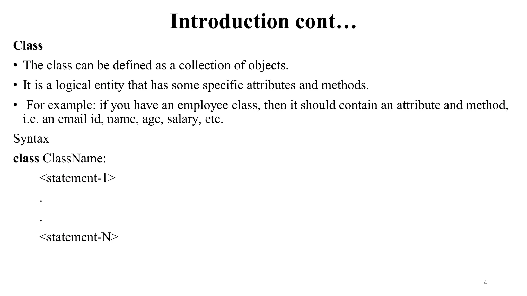 Introduction cont…
Class
• The class can be defined as a collection of objects.
• It is a logical entity that has some specific attributes and methods.
• For example: if you have an employee class, then it should contain an attribute and method,
i.e. an email id, name, age, salary, etc.
Syntax
class ClassName:
<statement-1>
.
.
<statement-N>
4
 