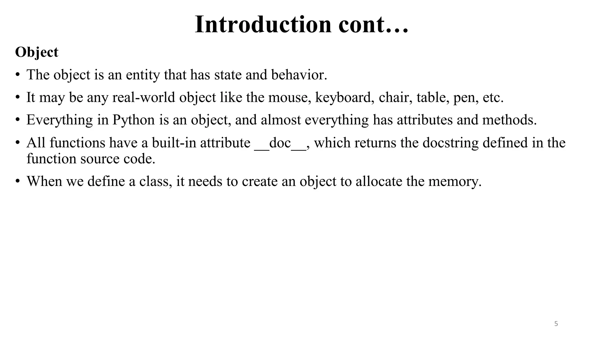 Introduction cont…
Object
• The object is an entity that has state and behavior.
• It may be any real-world object like the mouse, keyboard, chair, table, pen, etc.
• Everything in Python is an object, and almost everything has attributes and methods.
• All functions have a built-in attribute __doc__, which returns the docstring defined in the
function source code.
• When we define a class, it needs to create an object to allocate the memory.
5
 