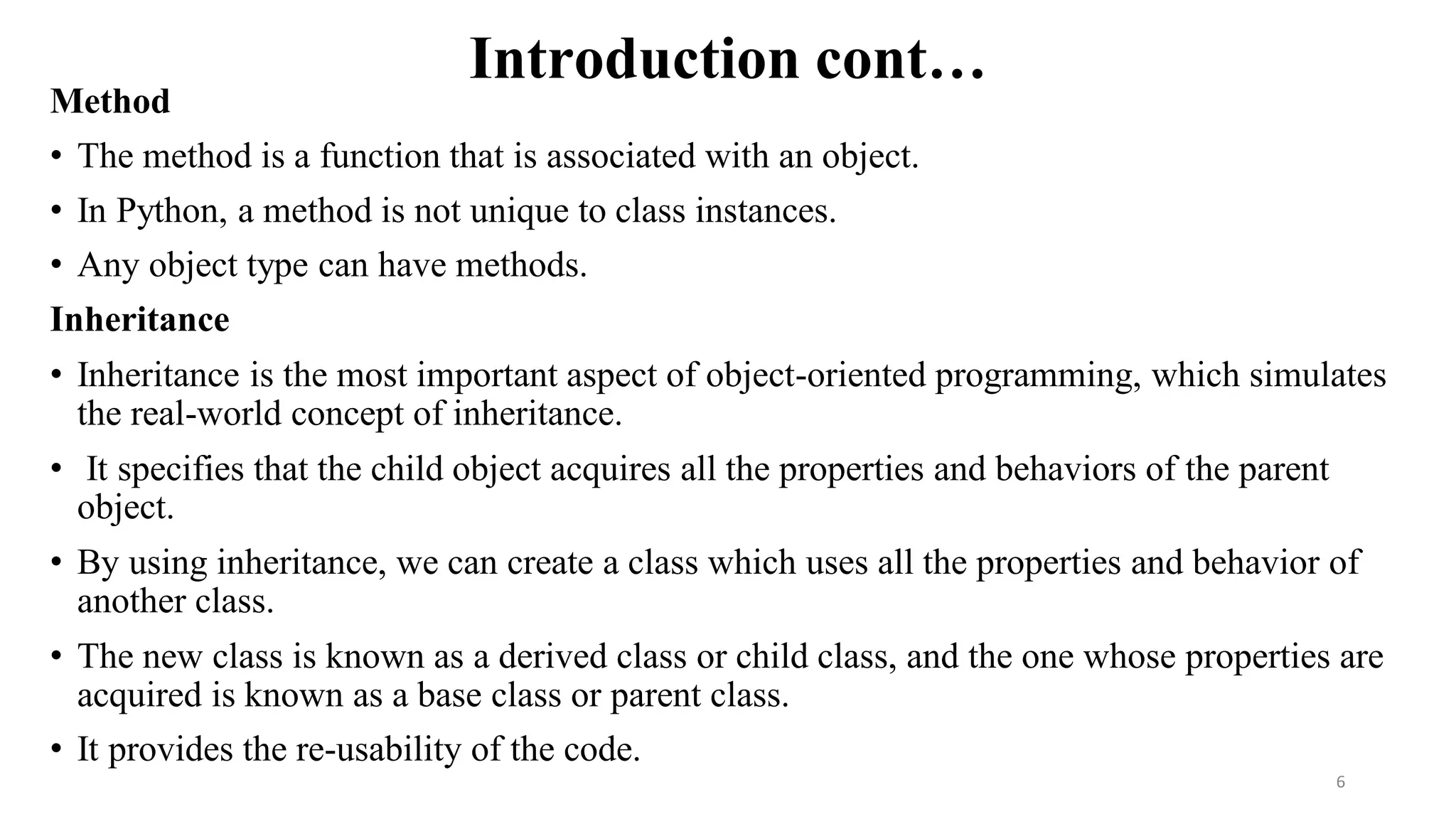 Introduction cont…
Method
• The method is a function that is associated with an object.
• In Python, a method is not unique to class instances.
• Any object type can have methods.
Inheritance
• Inheritance is the most important aspect of object-oriented programming, which simulates
the real-world concept of inheritance.
• It specifies that the child object acquires all the properties and behaviors of the parent
object.
• By using inheritance, we can create a class which uses all the properties and behavior of
another class.
• The new class is known as a derived class or child class, and the one whose properties are
acquired is known as a base class or parent class.
• It provides the re-usability of the code.
6
 