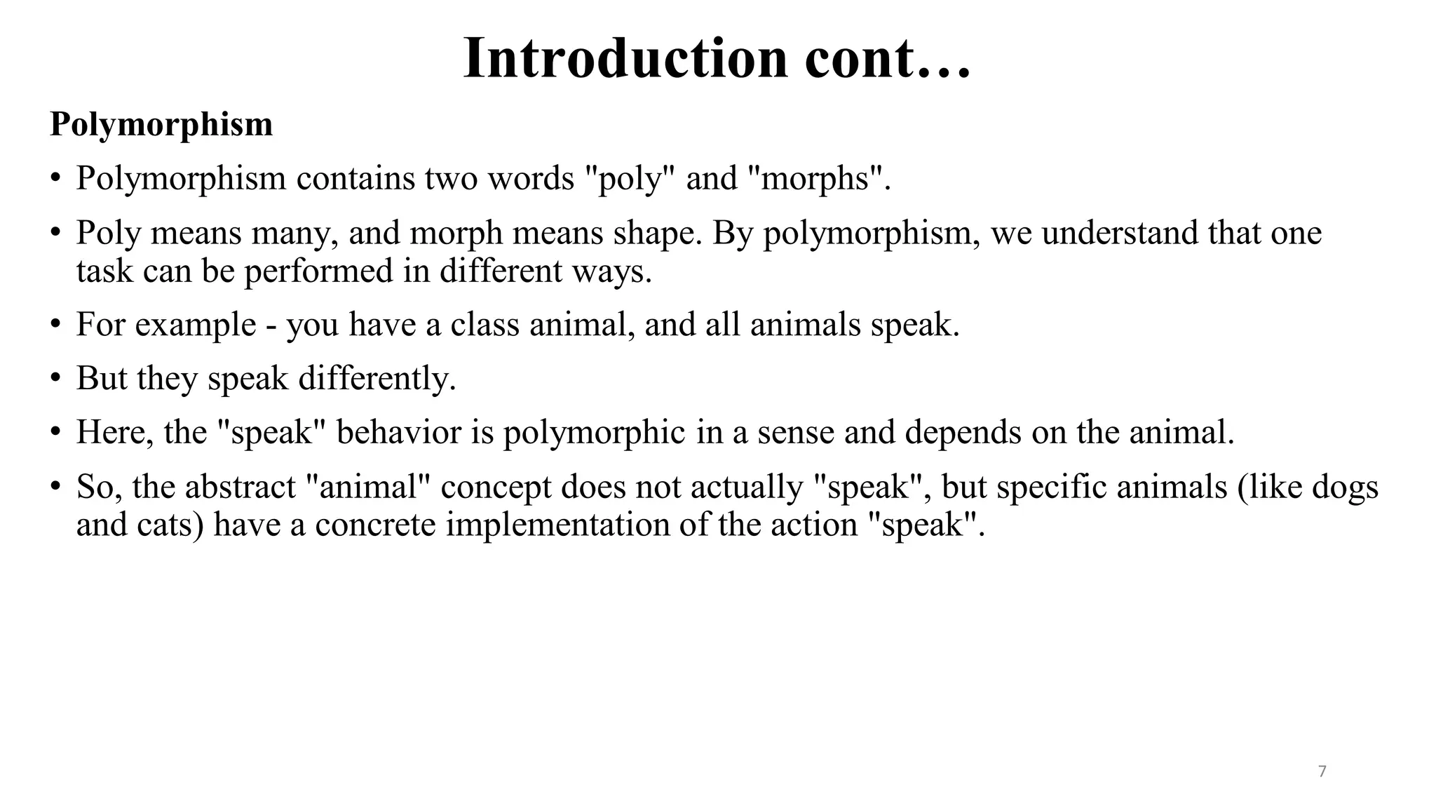 Introduction cont…
Polymorphism
• Polymorphism contains two words "poly" and "morphs".
• Poly means many, and morph means shape. By polymorphism, we understand that one
task can be performed in different ways.
• For example - you have a class animal, and all animals speak.
• But they speak differently.
• Here, the "speak" behavior is polymorphic in a sense and depends on the animal.
• So, the abstract "animal" concept does not actually "speak", but specific animals (like dogs
and cats) have a concrete implementation of the action "speak".
7
 