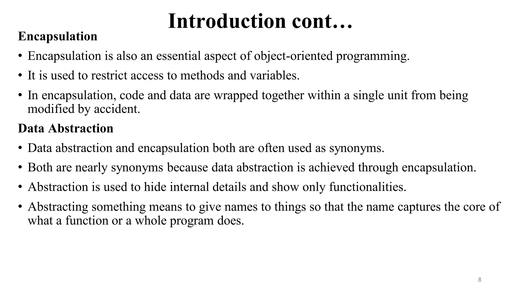 Introduction cont…
Encapsulation
• Encapsulation is also an essential aspect of object-oriented programming.
• It is used to restrict access to methods and variables.
• In encapsulation, code and data are wrapped together within a single unit from being
modified by accident.
Data Abstraction
• Data abstraction and encapsulation both are often used as synonyms.
• Both are nearly synonyms because data abstraction is achieved through encapsulation.
• Abstraction is used to hide internal details and show only functionalities.
• Abstracting something means to give names to things so that the name captures the core of
what a function or a whole program does.
8
 