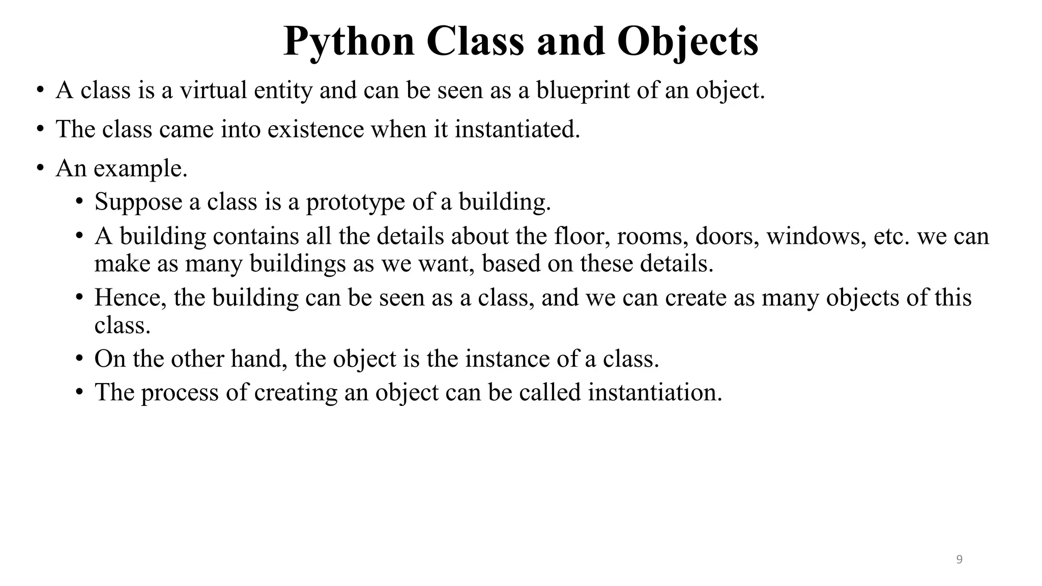 Python Class and Objects
• A class is a virtual entity and can be seen as a blueprint of an object.
• The class came into existence when it instantiated.
• An example.
• Suppose a class is a prototype of a building.
• A building contains all the details about the floor, rooms, doors, windows, etc. we can
make as many buildings as we want, based on these details.
• Hence, the building can be seen as a class, and we can create as many objects of this
class.
• On the other hand, the object is the instance of a class.
• The process of creating an object can be called instantiation.
9
 