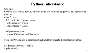 Python Inheritance
17
Example
Create a class named Person, with firstname and lastname properties, and a printname
method:
class Person:
def __init__(self, fname, lname):
self.firstname = fname
self.lastname = lname
def printname(self):
print(self.firstname, self.lastname)
#Use the Person class to create an object, and then execute the printname method:
x = Person(“Amruta", “Patil")
x.printname()
 