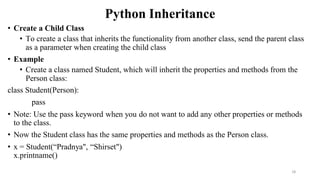 Python Inheritance
• Create a Child Class
• To create a class that inherits the functionality from another class, send the parent class
as a parameter when creating the child class
• Example
• Create a class named Student, which will inherit the properties and methods from the
Person class:
class Student(Person):
pass
• Note: Use the pass keyword when you do not want to add any other properties or methods
to the class.
• Now the Student class has the same properties and methods as the Person class.
• x = Student(“Pradnya", “Shirset")
x.printname()
18
 