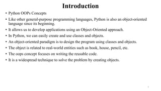 Introduction
• Python OOPs Concepts
• Like other general-purpose programming languages, Python is also an object-oriented
language since its beginning.
• It allows us to develop applications using an Object-Oriented approach.
• In Python, we can easily create and use classes and objects.
• An object-oriented paradigm is to design the program using classes and objects.
• The object is related to real-world entities such as book, house, pencil, etc.
• The oops concept focuses on writing the reusable code.
• It is a widespread technique to solve the problem by creating objects.
2
 