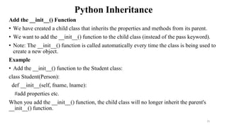 Python Inheritance
Add the __init__() Function
• We have created a child class that inherits the properties and methods from its parent.
• We want to add the __init__() function to the child class (instead of the pass keyword).
• Note: The __init__() function is called automatically every time the class is being used to
create a new object.
Example
• Add the __init__() function to the Student class:
class Student(Person):
def __init__(self, fname, lname):
#add properties etc.
When you add the __init__() function, the child class will no longer inherit the parent's
__init__() function.
25
 
