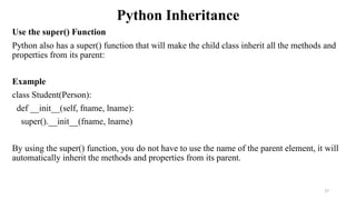 Python Inheritance
Use the super() Function
Python also has a super() function that will make the child class inherit all the methods and
properties from its parent:
Example
class Student(Person):
def __init__(self, fname, lname):
super().__init__(fname, lname)
By using the super() function, you do not have to use the name of the parent element, it will
automatically inherit the methods and properties from its parent.
27
 