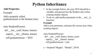Python Inheritance
Add Properties
Example
Add a property called
graduationyear to the Student class:
class Student(Person):
def __init__(self, fname, lname):
super().__init__(fname, lname)
self.graduationyear = 2019
28
• In the example below, the year 2019 should be a
variable, and passed into the Student class when
creating student objects.
• To do so, add another parameter in the __init__()
function:
Example
Add a year parameter, and pass the correct year when
creating objects:
class Student(Person):
def __init__(self, fname, lname, year):
super().__init__(fname, lname)
self.graduationyear = year
x = Student(“Megha", “Shinde", 2019)
 