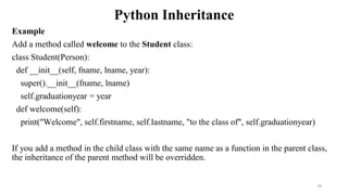 Python Inheritance
Example
Add a method called welcome to the Student class:
class Student(Person):
def __init__(self, fname, lname, year):
super().__init__(fname, lname)
self.graduationyear = year
def welcome(self):
print("Welcome", self.firstname, self.lastname, "to the class of", self.graduationyear)
If you add a method in the child class with the same name as a function in the parent class,
the inheritance of the parent method will be overridden.
29
 