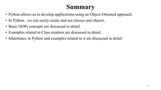 Summary
• Python allows us to develop applications using an Object-Oriented approach.
• In Python , we can easily create and use classes and objects.
• Basic OOPs concepts are discussed in detail.
• Examples related to Class creation are discussed in detail.
• Inheritance in Python and examples related to it are discussed in detail.
30
 