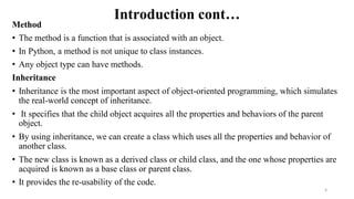 Introduction cont…
Method
• The method is a function that is associated with an object.
• In Python, a method is not unique to class instances.
• Any object type can have methods.
Inheritance
• Inheritance is the most important aspect of object-oriented programming, which simulates
the real-world concept of inheritance.
• It specifies that the child object acquires all the properties and behaviors of the parent
object.
• By using inheritance, we can create a class which uses all the properties and behavior of
another class.
• The new class is known as a derived class or child class, and the one whose properties are
acquired is known as a base class or parent class.
• It provides the re-usability of the code.
6
 