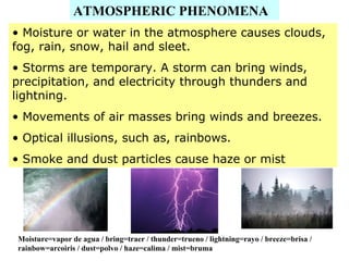 ATMOSPHERIC PHENOMENA
• Moisture or water in the atmosphere causes clouds,
fog, rain, snow, hail and sleet.
• Storms are temporary. A storm can bring winds,
precipitation, and electricity through thunders and
lightning.
• Movements of air masses bring winds and breezes.
• Optical illusions, such as, rainbows.
• Smoke and dust particles cause haze or mist
Moisture=vapor de agua / bring=traer / thunder=trueno / lightning=rayo / breeze=brisa /
rainbow=arcoiris / dust=polvo / haze=calima / mist=bruma
 