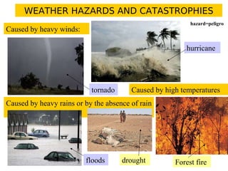 WEATHER HAZARDS AND CATASTROPHIES
Caused by heavy winds:
tornado
hurricane
Caused by heavy rains or by the absence of rain
floods drought
Caused by high temperatures
Forest fire
hazard=peligro
 