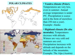 POLAR CLIMATES • Tundra climate (Polar).
Temperatures are very low,
even in summer. Annual
average temperature is under
0ºC. Precipitation is scarce
and in the form of snow(less
than 250 mm a year).
Example: Alaska
• Highland climate (De alta
montaña). Temperatures
decrease with altitude.
Winters are very cold and
summers are cool.
Precipitation increases with
altitude and depends on the
latitude of the mountains.
Example: The Alps (Austria)
 