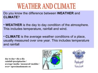 Do you know the difference between WEATHER and
CLIMATE?
• WEATHER is the day to day condition of the atmosphere.
This includes temperature, rainfall and wind.
• CLIMATE is the average weather conditions of a place,
usually measured over one year. This includes temperature
and rainfall
day to day= día a día
rainfall=precipitación /
average=media / measured=medida /
over= aproximadamente en
 