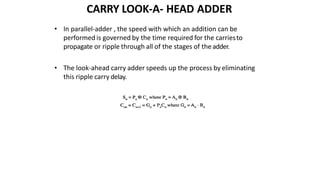 CARRY LOOK-A- HEAD ADDER
• In parallel-adder , the speed with which an addition can be
performed is governed by the time required for the carriesto
propagate or ripple through all of the stages of theadder.
• The look-ahead carry adder speeds up the process by eliminating
this ripple carry delay.
 