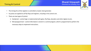 Timing & Control
• The timings for all the registers is controlled a master clock generator.
• Its pulses are applied to all flip-flops and registers, including in the control unit.
• There are two types of control:
➢ Hardwired – control logic is implemented with gates, flip-flops, decoders and other digital circuits.
➢ Microprogrammed – control information is stored in a control program, which is programmed to perform the
necessary steps to implement instructions.
 