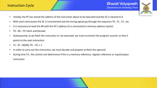 • Initially, the PC has stored the address of the instruction about to be executed and the SC is cleared to 0.
• With each clock pulses the SC is incremented and the timing signals go through the sequence T0 , T1 , T2 , etc.
• It is necessary to load the AR with the PC’s address (it is connected to memory address inputs):
• T0 : AR ¬ PC Fetch and Decode
• Subsequently, as we fetch the instruction to be executed, we must increment the program counter so that it
points to the next instruction:
• T1 : IR ¬ M[AR], PC ¬ PC + 1
• In order to carry out the instruction, we must decode and prepare to fetch the operand
• During time T3 , the control unit determines if this is a memory-reference, register-reference or input/output
instruction
Instruction Cycle
 