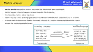 • Machine language is a collection of binary digits or bits that the computer reads and interprets.
• Machine language is the only language a computer is capable of understanding.
• It is also called as machine code or object code
• Machine language is a low-level language that machines understand but that humans can decipher using an assembler.
• A compiler plays an important role between humans and computers as it converts machine language into other code or
language that is understandable by humans.
Machine Language
 