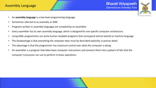 • An assembly language is a low-level programming language.
• Sometimes referred to as assembly or ASM
• Programs written in assembly languages are compiled by an assembler.
• Every assembler has its own assembly language, which is designed for one specific computer architecture.
• Using ASM, programmers can write human-readable programs that correspond almost exactly to machine language.
• The disadvantage is that everything the computer does must be described explicitly, in precise detail.
• The advantage is that the programmer has maximum control over what the computer is doing.
• An assembler is a program that takes basic computer instructions and converts them into a pattern of bits that the
computer's processor can use to perform its basic operations
Assembly Language
 