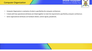 • Computer Organization is realization of what is specified by the computer architecture .
• It deals with how operational attributes are linked together to meet the requirements specified by computer architecture.
• Some organizational attributes are hardware details, control signals, peripherals.
Computer Organization
 