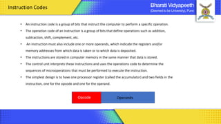 Instruction Codes
• An instruction code is a group of bits that instruct the computer to perform a specific operation.
• The operation code of an instruction is a group of bits that define operations such as addition,
subtraction, shift, complement, etc.
• An instruction must also include one or more operands, which indicate the registers and/or
memory addresses from which data is taken or to which data is deposited.
• The instructions are stored in computer memory in the same manner that data is stored.
• The control unit interprets these instructions and uses the operations code to determine the
sequences of microoperations that must be performed to execute the instruction.
• The simplest design is to have one processor register (called the accumulator) and two fields in the
instruction, one for the opcode and one for the operand.
Opcode Operands
 
