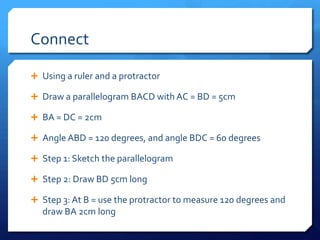 Connect
 Using a ruler and a protractor
 Draw a parallelogram BACD with AC = BD = 5cm
 BA = DC = 2cm
 Angle ABD = 120 degrees, and angle BDC = 60 degrees
 Step 1: Sketch the parallelogram
 Step 2: Draw BD 5cm long

 Step 3: At B = use the protractor to measure 120 degrees and

draw BA 2cm long

 