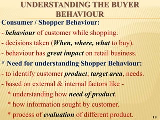 UNDERSTANDING THE BUYER
BEHAVIOUR
Consumer / Shopper Behaviour:
- behaviour of customer while shopping.
- decisions taken (When, where, what to buy).
- behaviour has great impact on retail business.
* Need for understanding Shopper Behaviour:
- to identify customer product, target area, needs.
- based on external & internal factors like -
* understanding how need of product.
* how information sought by customer.
* process of evaluation of different product. 10
 