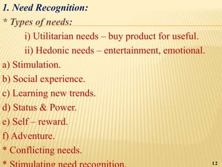 1. Need Recognition:
* Types of needs:
i) Utilitarian needs – buy product for useful.
ii) Hedonic needs – entertainment, emotional.
a) Stimulation.
b) Social experience.
c) Learning new trends.
d) Status & Power.
e) Self – reward.
f) Adventure.
* Conflicting needs.
12
 