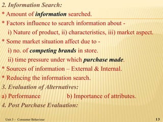 2. Information Search:
* Amount of information searched.
* Factors influence to search information about -
i) Nature of product, ii) characteristics, iii) market aspect.
* Some market situation affect due to -
i) no. of competing brands in store.
ii) time pressure under which purchase made.
* Sources of information – External & Internal.
* Reducing the information search.
3. Evaluation of Alternatives:
a) Performance b) Importance of attributes.
4. Post Purchase Evaluation:
Unit 3 – Consumer Behaviour 13
 