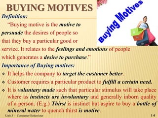 BUYING MOTIVES
Definition:
“Buying motive is the motive to
persuade the desires of people so
that they buy a particular good or
service. It relates to the feelings and emotions of people
which generates a desire to purchase.”
Importance of Buying motives:
 It helps the company to target the customer better.
 Customer requires a particular product to fulfill a certain need.
 It is voluntary made such that particular stimulus will take place
where as instincts are involuntary and generally inborn quality
of a person. (E.g.) Thirst is instinct but aspire to buy a bottle of
mineral water to quench thirst is motive.
Unit 3 – Consumer Behaviour 14
 