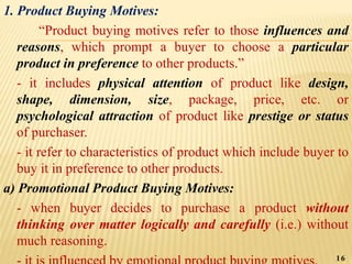 1. Product Buying Motives:
“Product buying motives refer to those influences and
reasons, which prompt a buyer to choose a particular
product in preference to other products.”
- it includes physical attention of product like design,
shape, dimension, size, package, price, etc. or
psychological attraction of product like prestige or status
of purchaser.
- it refer to characteristics of product which include buyer to
buy it in preference to other products.
a) Promotional Product Buying Motives:
- when buyer decides to purchase a product without
thinking over matter logically and carefully (i.e.) without
much reasoning.
16
 