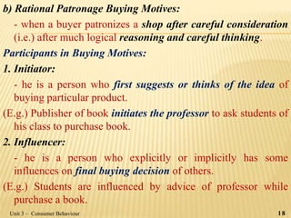 b) Rational Patronage Buying Motives:
- when a buyer patronizes a shop after careful consideration
(i.e.) after much logical reasoning and careful thinking.
Participants in Buying Motives:
1. Initiator:
- he is a person who first suggests or thinks of the idea of
buying particular product.
(E.g.) Publisher of book initiates the professor to ask students of
his class to purchase book.
2. Influencer:
- he is a person who explicitly or implicitly has some
influences on final buying decision of others.
(E.g.) Students are influenced by advice of professor while
purchase a book.
Unit 3 – Consumer Behaviour 18
 