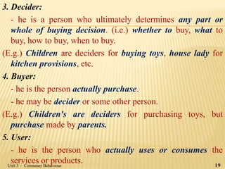 3. Decider:
- he is a person who ultimately determines any part or
whole of buying decision. (i.e.) whether to buy, what to
buy, how to buy, when to buy.
(E.g.) Children are deciders for buying toys, house lady for
kitchen provisions, etc.
4. Buyer:
- he is the person actually purchase.
- he may be decider or some other person.
(E.g.) Children's are deciders for purchasing toys, but
purchase made by parents.
5. User:
- he is the person who actually uses or consumes the
services or products.Unit 3 – Consumer Behaviour 19
 