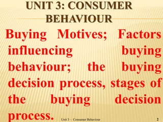 UNIT 3: CONSUMER
BEHAVIOUR
Buying Motives; Factors
influencing buying
behaviour; the buying
decision process, stages of
the buying decision
process. Unit 3 – Consumer Behaviour 2
 