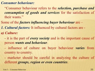 Consumer behaviour:
“Consumer behaviour refers to the selection, purchase and
consumption of goods and services for the satisfaction of
their wants.”
Some of the factors influencing buyer behaviour are –
1. Cultural factors: It influenced by cultural factors are -
a) Culture:
- it is the part of every society and is the important cause of
person wants and behaviour.
- influence of culture on buyer behaviour varies from
country to country.
- marketer should be careful in analyzing the culture of
different groups, region or even countries.
Unit 3 – Consumer Behaviour 22
 