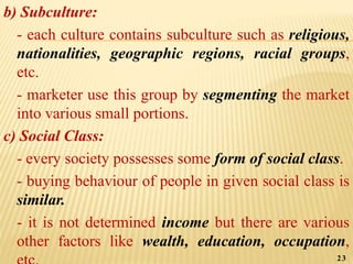 b) Subculture:
- each culture contains subculture such as religious,
nationalities, geographic regions, racial groups,
etc.
- marketer use this group by segmenting the market
into various small portions.
c) Social Class:
- every society possesses some form of social class.
- buying behaviour of people in given social class is
similar.
- it is not determined income but there are various
other factors like wealth, education, occupation,
23
 