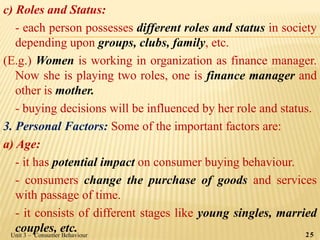 c) Roles and Status:
- each person possesses different roles and status in society
depending upon groups, clubs, family, etc.
(E.g.) Women is working in organization as finance manager.
Now she is playing two roles, one is finance manager and
other is mother.
- buying decisions will be influenced by her role and status.
3. Personal Factors: Some of the important factors are:
a) Age:
- it has potential impact on consumer buying behaviour.
- consumers change the purchase of goods and services
with passage of time.
- it consists of different stages like young singles, married
couples, etc.Unit 3 – Consumer Behaviour 25
 