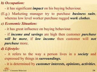b) Occupation:
- it has significant impact on his buying behaviour.
(E.g.) Marketing manager try to purchase business suits,
whereas low level worker purchase rugged work clothes.
c) Economic Situation:
- it has great influence on buying behaviour.
- if income and savings are high then customer purchase
will be more, if low income then customer will not
purchase more.
d) Lifestyle:
- it refers to the way a person lives in a society and
expressed by things in surroundings.
- it is determined by customer interests, opinions, activities,
etc.Unit 3 – Consumer Behaviour 26
 