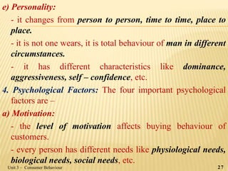 e) Personality:
- it changes from person to person, time to time, place to
place.
- it is not one wears, it is total behaviour of man in different
circumstances.
- it has different characteristics like dominance,
aggressiveness, self – confidence, etc.
4. Psychological Factors: The four important psychological
factors are –
a) Motivation:
- the level of motivation affects buying behaviour of
customers.
- every person has different needs like physiological needs,
biological needs, social needs, etc.
Unit 3 – Consumer Behaviour 27
 