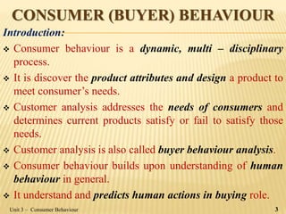 CONSUMER (BUYER) BEHAVIOUR
Introduction:
 Consumer behaviour is a dynamic, multi – disciplinary
process.
 It is discover the product attributes and design a product to
meet consumer’s needs.
 Customer analysis addresses the needs of consumers and
determines current products satisfy or fail to satisfy those
needs.
 Customer analysis is also called buyer behaviour analysis.
 Consumer behaviour builds upon understanding of human
behaviour in general.
 It understand and predicts human actions in buying role.
Unit 3 – Consumer Behaviour 3
 