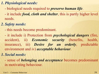 1. Physiological needs:
- biological needs required to preserve human life.
- it include food, cloth and shelter, this is partly higher level
needs.
2. Safety needs:
- this needs become predominant.
- it include i) Protection from psychological dangers (fire,
accident), ii) Economic security (benefits, health,
insurance), iii) Desire for an orderly, predictable
environment and iv) acceptable behaviour.
3. Social needs:
- sense of belonging and acceptance becomes predominant
in motivating behaviour.
Unit 3 – Consumer Behaviour 31
 