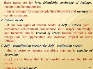 - these needs are for love, friendship, exchange of feelings,
recognition, belongingness.
- this is stronger for some people than for others and stronger in
certain situations.
4. Esteem needs:
- it has two types of esteem needs: i) Self – esteem (self –
confidence, achievement, competence, self – respect, knowledge
and freedom) and ii) Esteem of others (needs for status, for
recognition, for appreciation and deserved respect of one’s
fellows).
5. Self – actualization needs: (Or) Self – realization needs:
- this is desire to become everything that one is capable of
becoming.
(E.g.) doctor things that he is capable of saving the life of
patient.
32
 