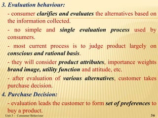 3. Evaluation behaviour:
- consumer clarifies and evaluates the alternatives based on
the information collected.
- no simple and single evaluation process used by
consumers.
- most current process is to judge product largely on
conscious and rational basis.
- they will consider product attributes, importance weights
brand image, utility function and attitude, etc.
- after evaluation of various alternatives, customer takes
purchase decision.
4. Purchase Decision:
- evaluation leads the customer to form set of preferences to
buy a product.
Unit 3 – Consumer Behaviour 36
 