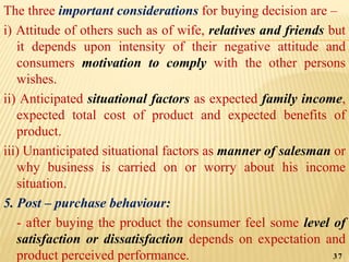 The three important considerations for buying decision are –
i) Attitude of others such as of wife, relatives and friends but
it depends upon intensity of their negative attitude and
consumers motivation to comply with the other persons
wishes.
ii) Anticipated situational factors as expected family income,
expected total cost of product and expected benefits of
product.
iii) Unanticipated situational factors as manner of salesman or
why business is carried on or worry about his income
situation.
5. Post – purchase behaviour:
- after buying the product the consumer feel some level of
satisfaction or dissatisfaction depends on expectation and
product perceived performance. 37
 