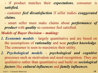 - if product matches their expectations, consumer is
satisfied.
- customer feel dissatisfaction if seller makes exaggerated
claims.
- smart seller must make claims about performance of
product with quality so customer feel satisfied.
Models of Buyer Decision – making:
1. Economic models - largely quantitative and are based on
the assumptions of rationality and near perfect knowledge.
The consumer is seen to maximize their utility.
2. Psychological models - psychological and cognitive
processes such as motivation and need recognition. They are
qualitative rather than quantitative and build on sociological
factors like cultural influences and family influences.
38Unit 3 – Consumer Behaviour
 